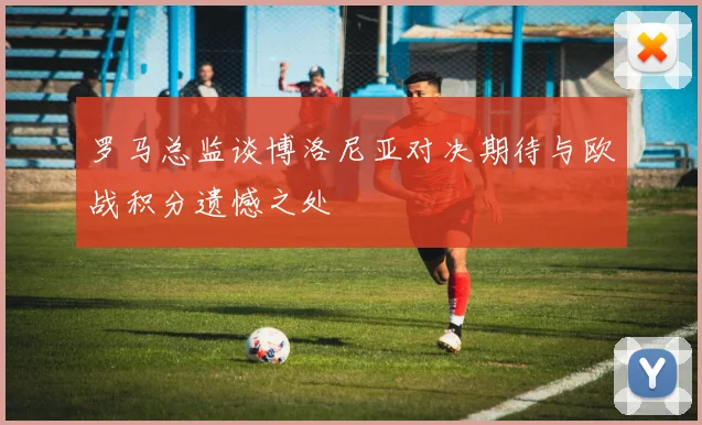 罗马总监谈博洛尼亚对决期待与欧战积分遗憾之处