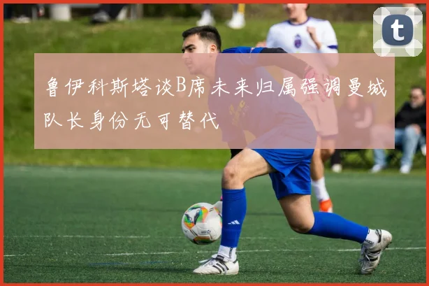 鲁伊科斯塔谈B席未来归属强调曼城队长身份无可替代
