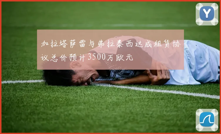 加拉塔萨雷与弗拉泰西达成租赁协议总价预计3500万欧元