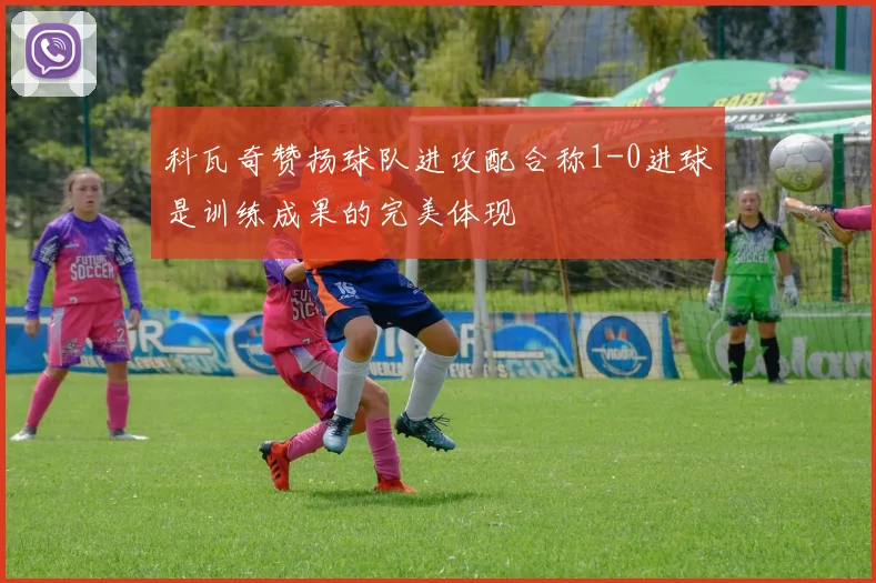 科瓦奇赞扬球队进攻配合称1-0进球是训练成果的完美体现