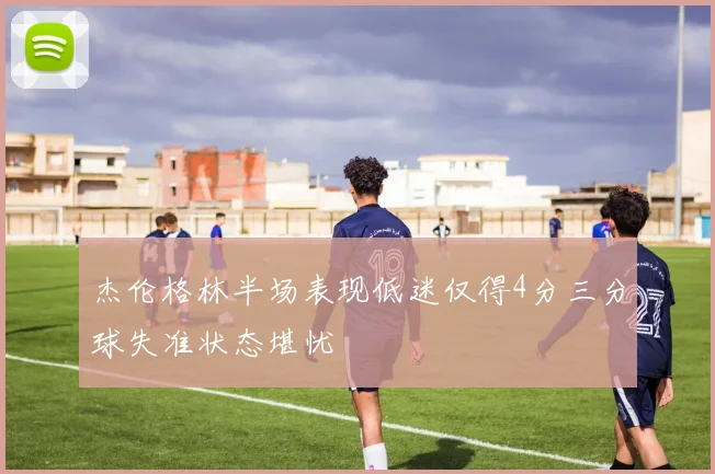 杰伦格林半场表现低迷仅得4分三分球失准状态堪忧