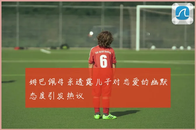 姆巴佩母亲透露儿子对恋爱的幽默态度引发热议