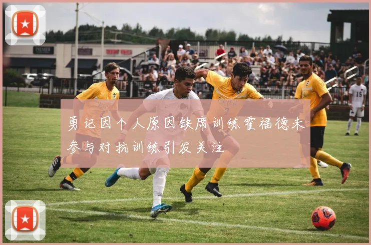 勇记因个人原因缺席训练霍福德未参与对抗训练引发关注