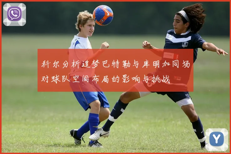 科尔分析追梦巴特勒与库明加同场对球队空间布局的影响与挑战