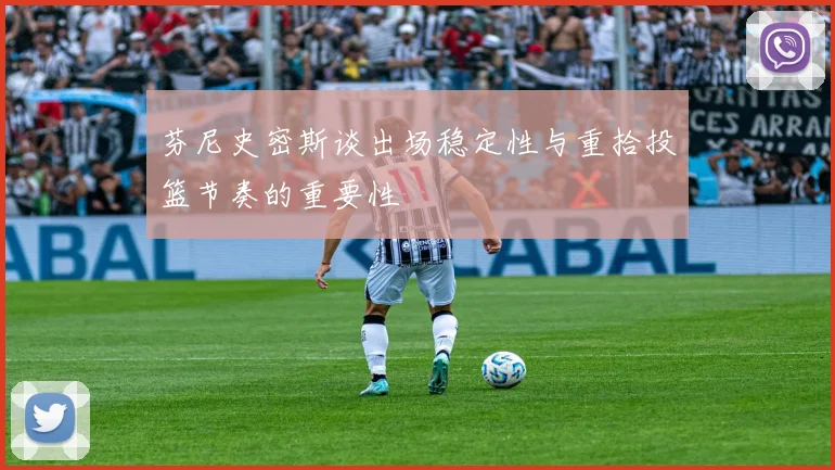 芬尼史密斯谈出场稳定性与重拾投篮节奏的重要性