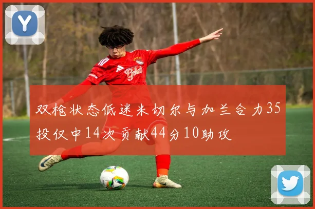 双枪状态低迷米切尔与加兰合力35投仅中14次贡献44分10助攻