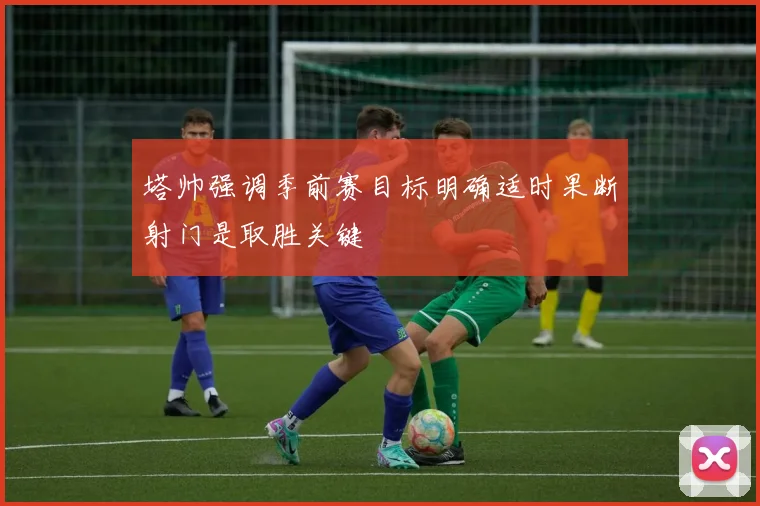 塔帅强调季前赛目标明确适时果断射门是取胜关键