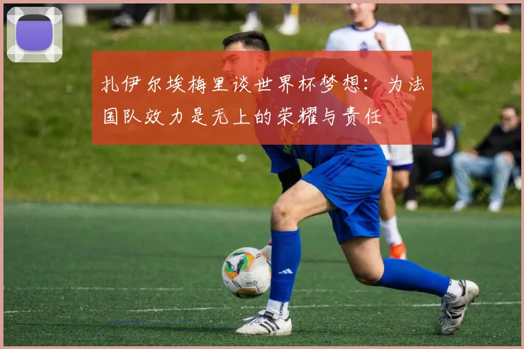 扎伊尔埃梅里谈世界杯梦想：为法国队效力是无上的荣耀与责任