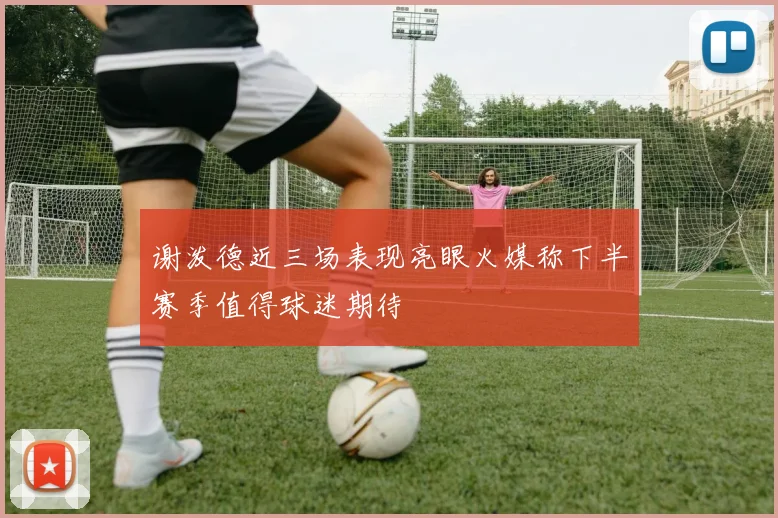 谢泼德近三场表现亮眼火媒称下半赛季值得球迷期待
