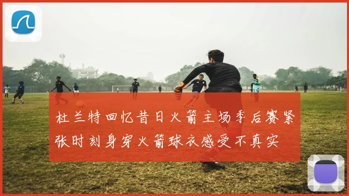 杜兰特回忆昔日火箭主场季后赛紧张时刻身穿火箭球衣感受不真实