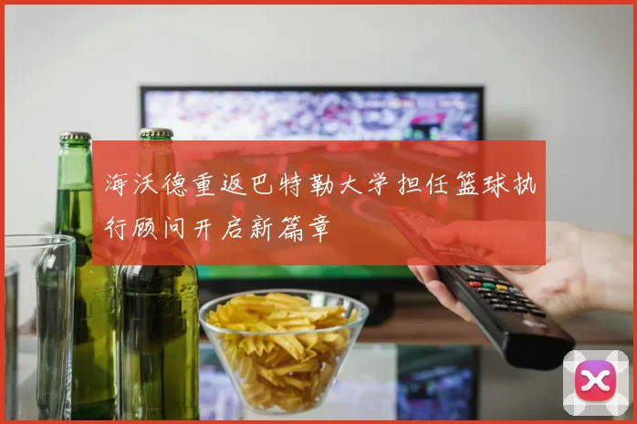 海沃德重返巴特勒大学担任篮球执行顾问开启新篇章