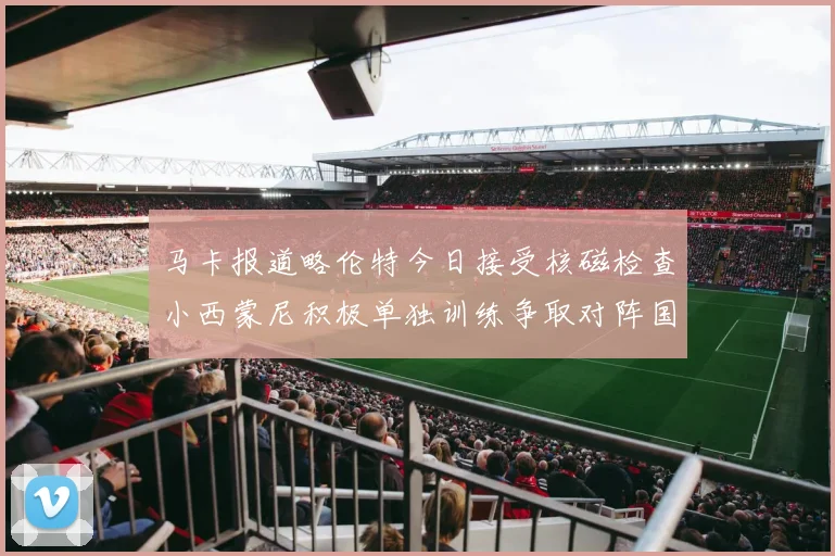 马卡报道略伦特今日接受核磁检查小西蒙尼积极单独训练争取对阵国米出场