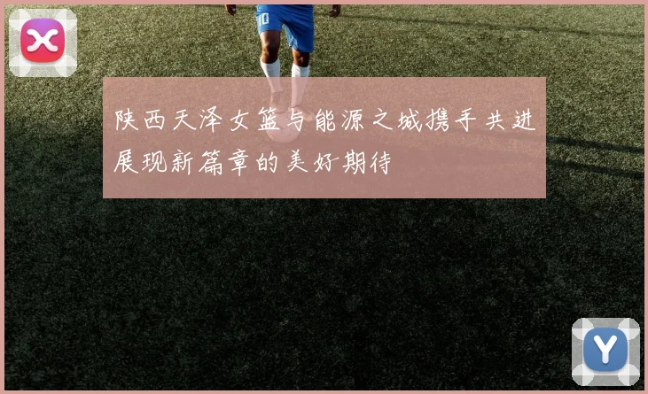 陕西天泽女篮与能源之城携手共进展现新篇章的美好期待