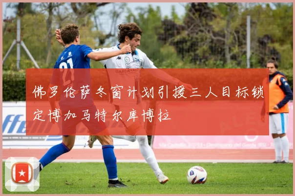 佛罗伦萨冬窗计划引援三人目标锁定博加马特尔库博拉