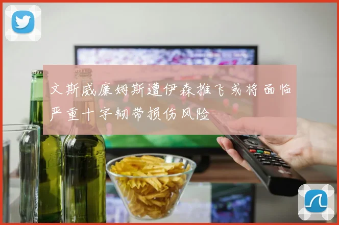 文斯威廉姆斯遭伊森推飞或将面临严重十字韧带损伤风险