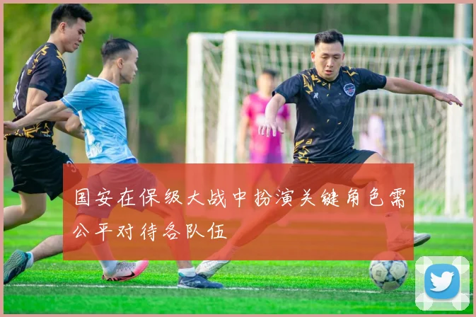 国安在保级大战中扮演关键角色需公平对待各队伍