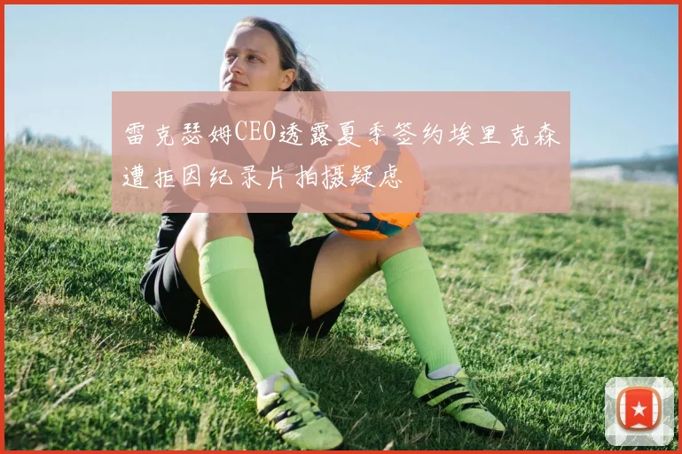 雷克瑟姆CEO透露夏季签约埃里克森遭拒因纪录片拍摄疑虑