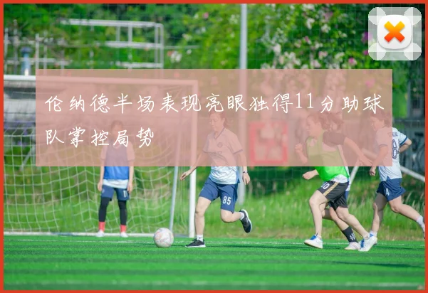 伦纳德半场表现亮眼独得11分助球队掌控局势