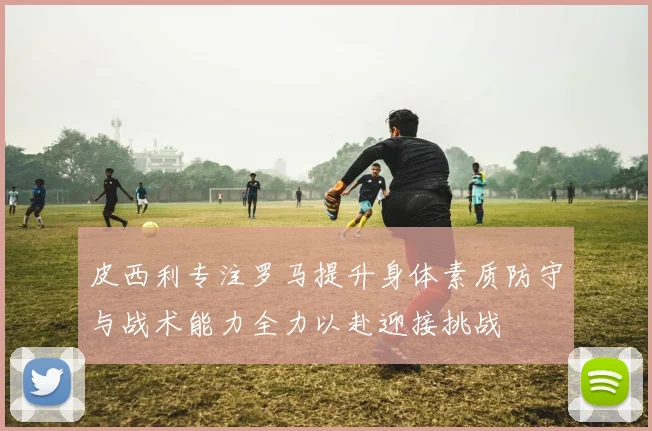 皮西利专注罗马提升身体素质防守与战术能力全力以赴迎接挑战