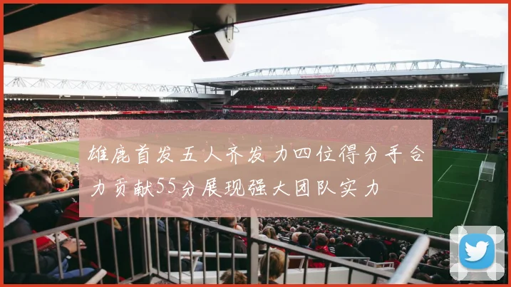 雄鹿首发五人齐发力四位得分手合力贡献55分展现强大团队实力