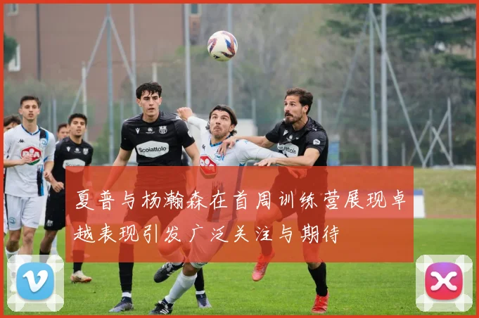 夏普与杨瀚森在首周训练营展现卓越表现引发广泛关注与期待