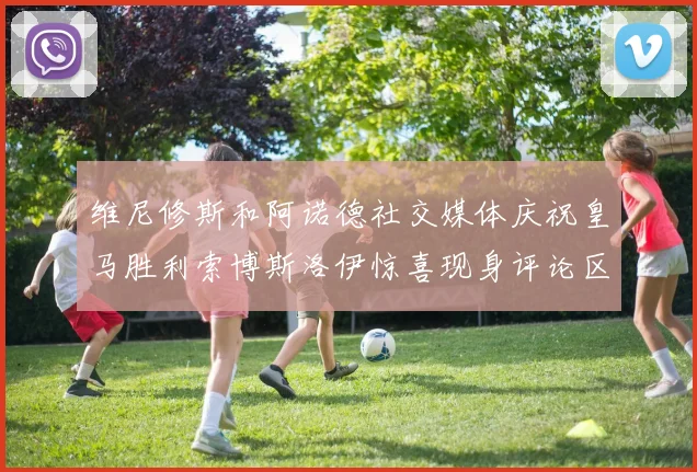 维尼修斯和阿诺德社交媒体庆祝皇马胜利索博斯洛伊惊喜现身评论区互动