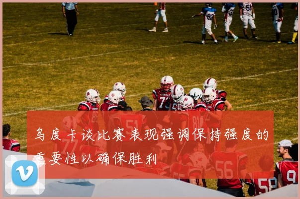 乌度卡谈比赛表现强调保持强度的重要性以确保胜利