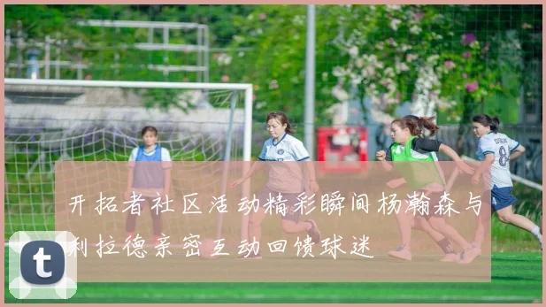 开拓者社区活动精彩瞬间杨瀚森与利拉德亲密互动回馈球迷