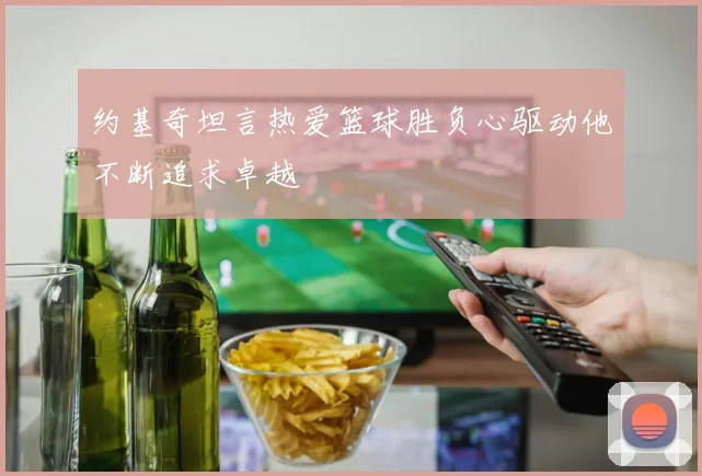 约基奇坦言热爱篮球胜负心驱动他不断追求卓越