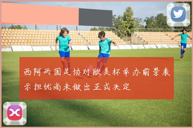 西阿两国足协对欧美杯举办前景表示担忧尚未做出正式决定