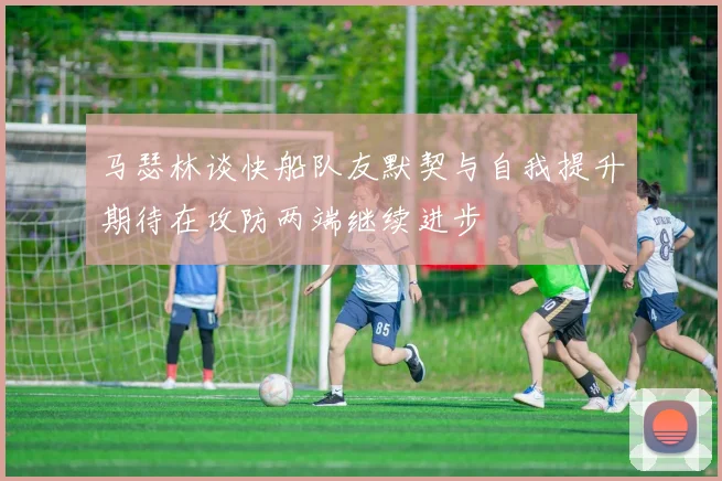 马瑟林谈快船队友默契与自我提升期待在攻防两端继续进步