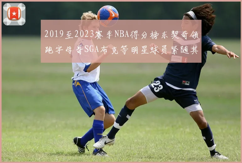 2019至2023赛季NBA得分榜东契奇领跑字母哥SGA布克等明星球员紧随其后