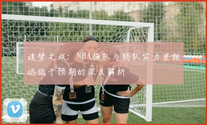 追梦之旅：NBA强队与弱队实力差距远低于预期的深度解析