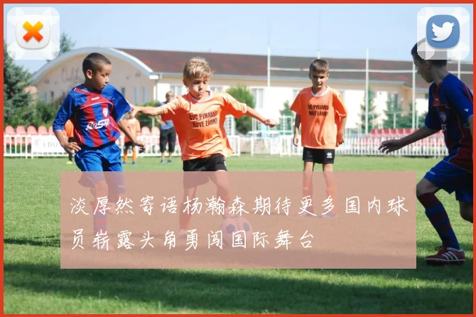 淡厚然寄语杨瀚森期待更多国内球员崭露头角勇闯国际舞台