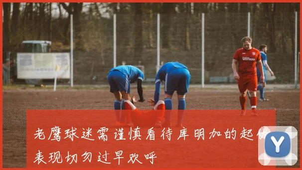 老鹰球迷需谨慎看待库明加的起伏表现切勿过早欢呼