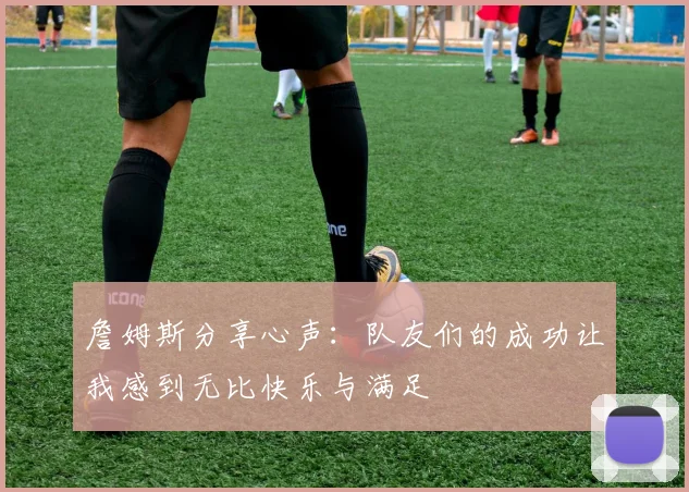 詹姆斯分享心声：队友们的成功让我感到无比快乐与满足