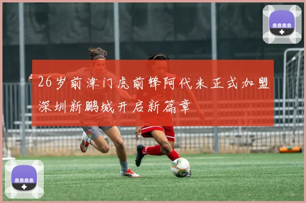 26岁前津门虎前锋阿代米正式加盟深圳新鹏城开启新篇章